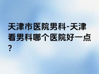 天津市医院男科-天津看男科哪个医院好一点？