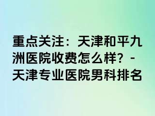 重点关注：天津和平九洲医院收费怎么样？-天津专业医院男科排名