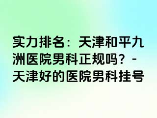 实力排名：天津和平九洲医院男科正规吗？-天津好的医院男科挂号