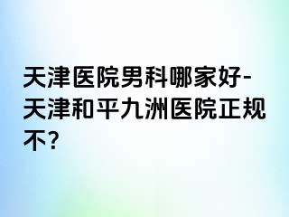 天津医院男科哪家好-天津和平九洲医院正规不？