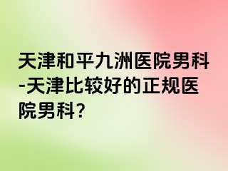 天津和平九洲医院男科-天津比较好的正规医院男科？