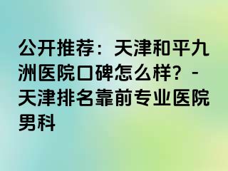 公开推荐：天津和平九洲医院口碑怎么样？-天津排名靠前专业医院男科