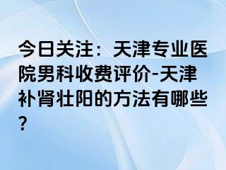 今日关注：天津专业医院男科收费评价-天津补肾壮阳的方法有哪些？