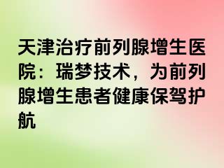 天津治疗前列腺增生医院：瑞梦技术，为前列腺增生患者健康保驾护航