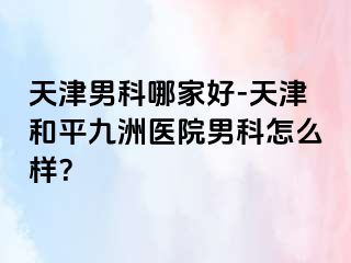 天津男科哪家好-天津和平九洲医院男科怎么样？