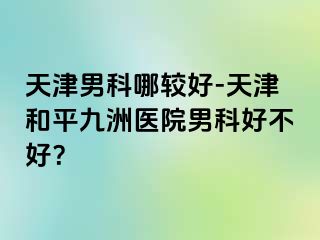天津男科哪较好-天津和平九洲医院男科好不好？
