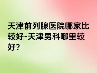 天津前列腺医院哪家比较好-天津男科哪里较好？