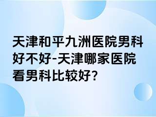 天津和平九洲医院男科好不好-天津哪家医院看男科比较好？