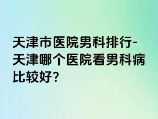 天津市医院男科排行-天津哪个医院看男科病比较好？
