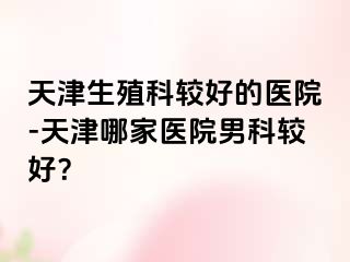 天津生殖科较好的医院-天津哪家医院男科较好？