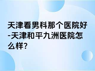 天津看男科那个医院好-天津和平九洲医院怎么样？