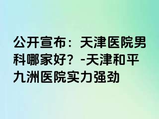 公开宣布：天津医院男科哪家好？-天津和平九洲医院实力强劲