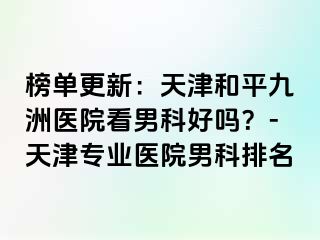 榜单更新：天津和平九洲医院看男科好吗？-天津专业医院男科排名