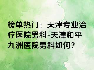 榜单热门：天津专业治疗医院男科-天津和平九洲医院男科如何？