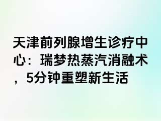 天津前列腺增生诊疗中心：瑞梦热蒸汽消融术，5分钟重塑新生活