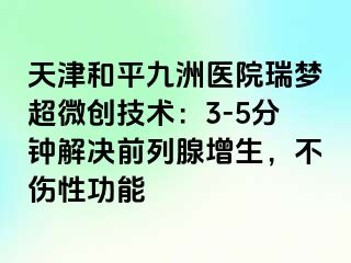 天津和平九洲医院瑞梦超微创技术：3-5分钟解决前列腺增生，不伤性功能