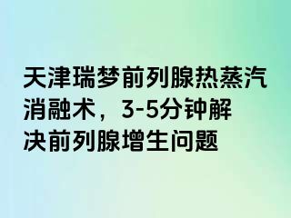 天津瑞梦前列腺热蒸汽消融术，3-5分钟解决前列腺增生问题