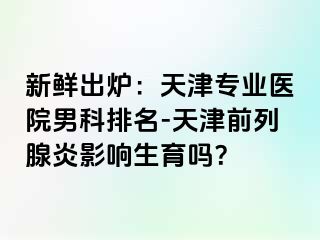 新鲜出炉：天津专业医院男科排名-天津前列腺炎影响生育吗？