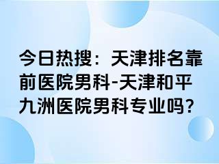 今日热搜：天津排名靠前医院男科-天津和平九洲医院男科专业吗？