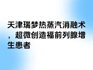 天津瑞梦热蒸汽消融术，超微创造福前列腺增生患者