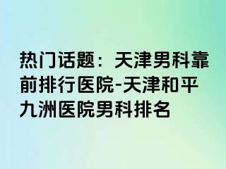 热门话题：天津男科靠前排行医院-天津和平九洲医院男科排名