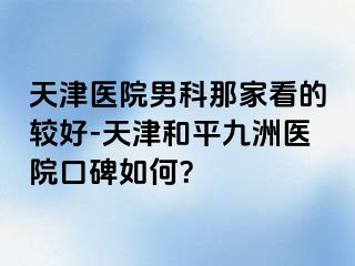 天津医院男科那家看的较好-天津和平九洲医院口碑如何？