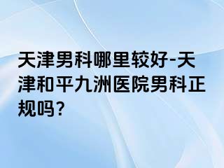 天津男科哪里较好-天津和平九洲医院男科正规吗？