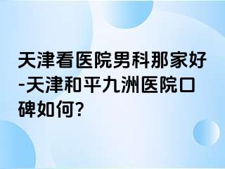天津看医院男科那家好-天津和平九洲医院口碑如何？