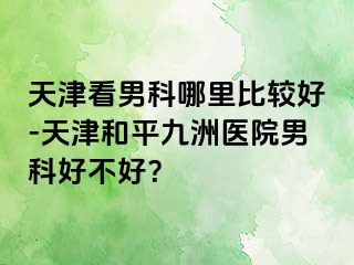 天津看男科哪里比较好-天津和平九洲医院男科好不好？