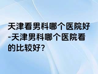 天津看男科哪个医院好-天津男科哪个医院看的比较好？