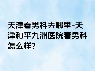 天津看男科去哪里-天津和平九洲医院看男科怎么样？