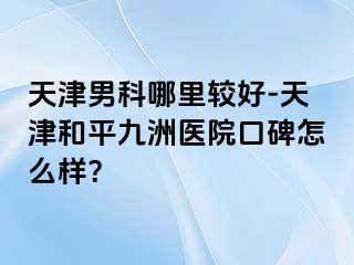 天津男科哪里较好-天津和平九洲医院口碑怎么样？