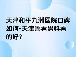 天津和平九洲医院口碑如何-天津哪看男科看的好？
