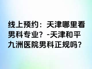 线上预约：天津哪里看男科专业？-天津和平九洲医院男科正规吗？