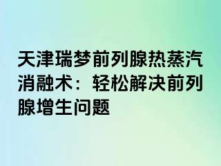 天津瑞梦前列腺热蒸汽消融术：轻松解决前列腺增生问题