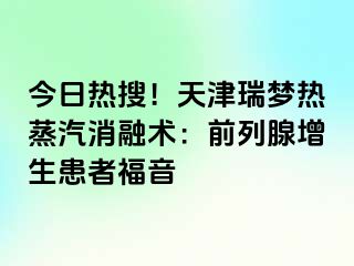 今日热搜！天津瑞梦热蒸汽消融术：前列腺增生患者福音