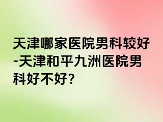 天津哪家医院男科较好-天津和平九洲医院男科好不好？