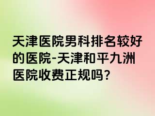 天津医院男科排名较好的医院-天津和平九洲医院收费正规吗？