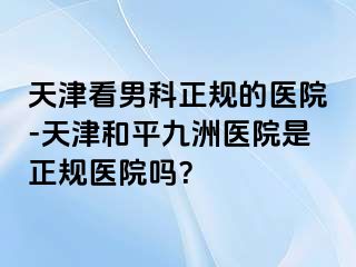 天津看男科正规的医院-天津和平九洲医院是正规医院吗？