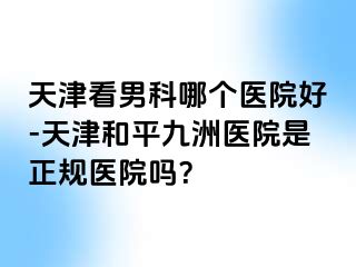 天津看男科哪个医院好-天津和平九洲医院是正规医院吗？