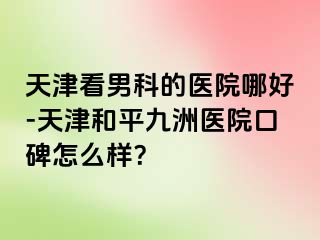 天津看男科的医院哪好-天津和平九洲医院口碑怎么样？
