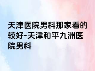天津医院男科那家看的较好-天津和平九洲医院男科