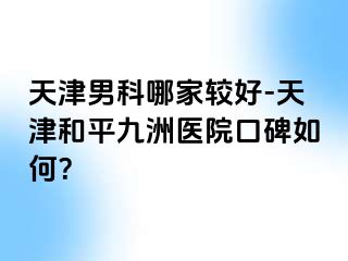 天津男科哪家较好-天津和平九洲医院口碑如何？