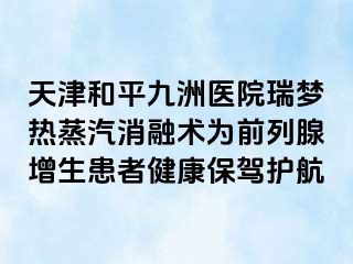 天津和平九洲医院瑞梦热蒸汽消融术为前列腺增生患者健康保驾护航