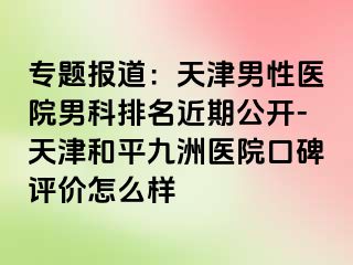 专题报道：天津男性医院男科排名近期公开-天津和平九洲医院口碑评价怎么样