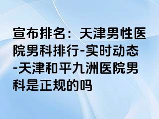 宣布排名：天津男性医院男科排行-实时动态-天津和平九洲医院男科是正规的吗