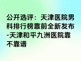 公开选评：天津医院男科排行榜靠前全新发布-天津和平九洲医院靠不靠谱