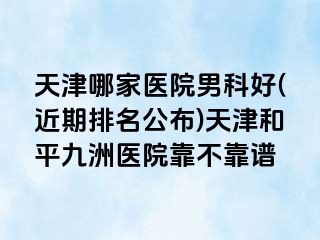 天津哪家医院男科好(近期排名公布)天津和平九洲医院靠不靠谱