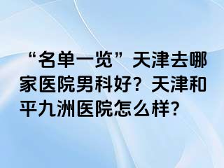 “名单一览”天津去哪家医院男科好？天津和平九洲医院怎么样？
