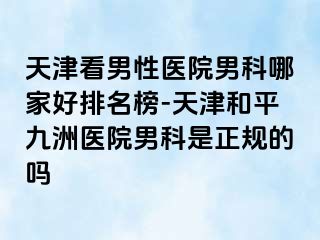 天津看男性医院男科哪家好排名榜-天津和平九洲医院男科是正规的吗